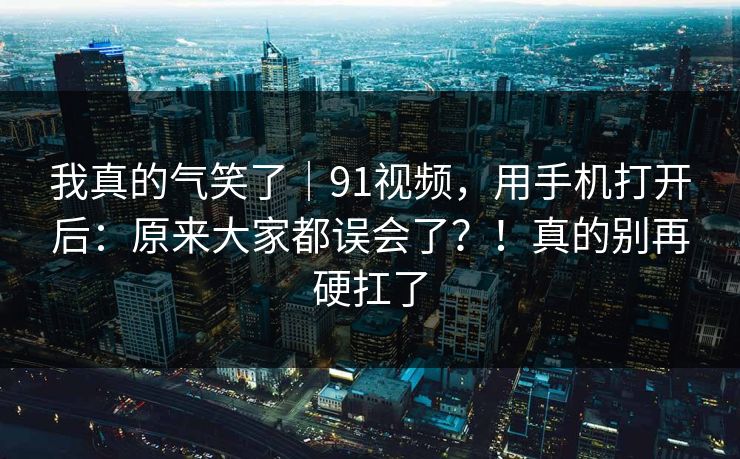 我真的气笑了｜91视频，用手机打开后：原来大家都误会了？！真的别再硬扛了