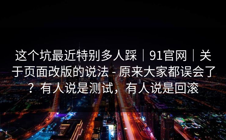 这个坑最近特别多人踩｜91官网｜关于页面改版的说法 - 原来大家都误会了？有人说是测试，有人说是回滚