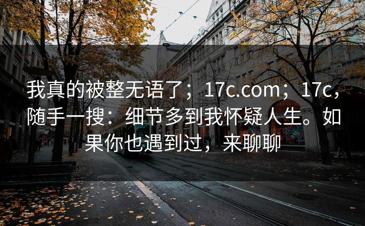我真的被整无语了；17c.com；17c，随手一搜：细节多到我怀疑人生。如果你也遇到过，来聊聊