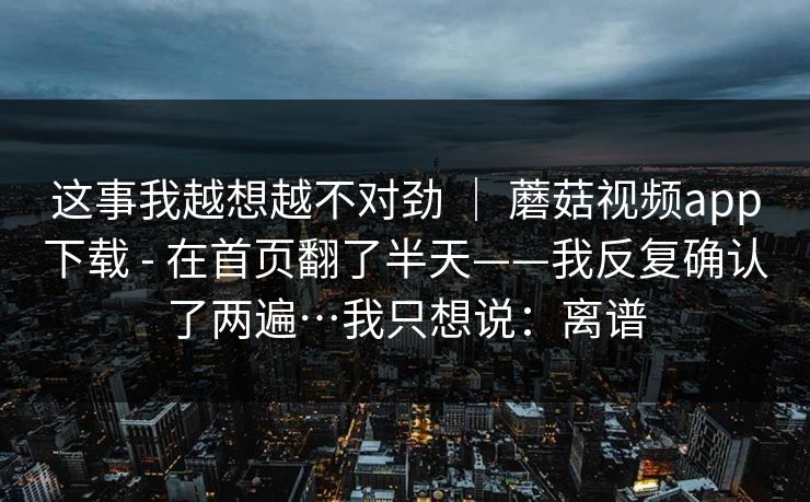 这事我越想越不对劲 ｜ 蘑菇视频app下载 - 在首页翻了半天——我反复确认了两遍…我只想说：离谱