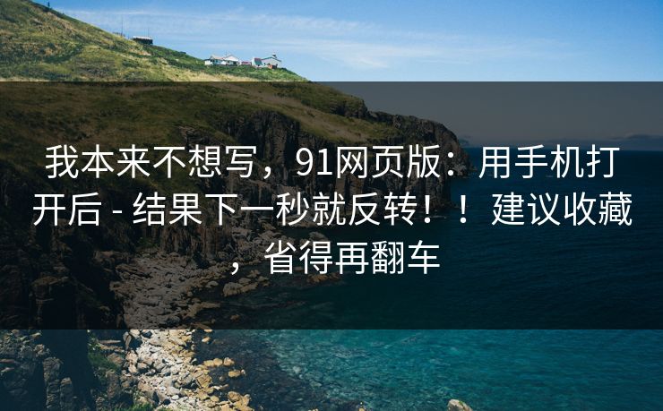 我本来不想写，91网页版：用手机打开后 - 结果下一秒就反转！！建议收藏，省得再翻车