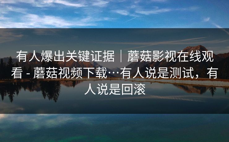 有人爆出关键证据｜蘑菇影视在线观看 - 蘑菇视频下载…有人说是测试，有人说是回滚