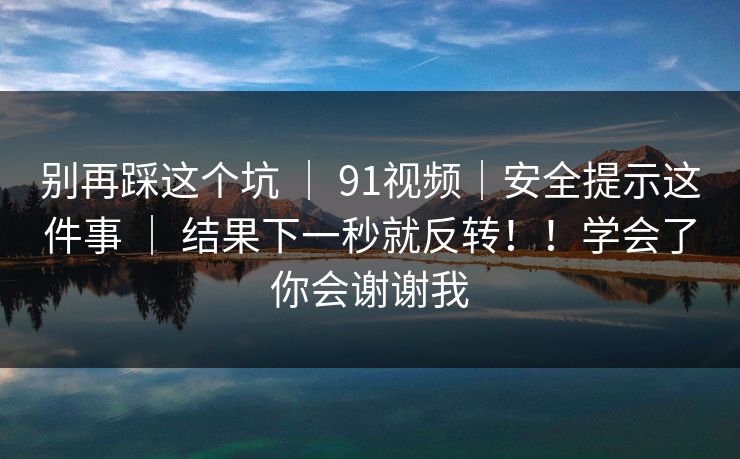 别再踩这个坑 ｜ 91视频｜安全提示这件事 ｜ 结果下一秒就反转！！学会了你会谢谢我