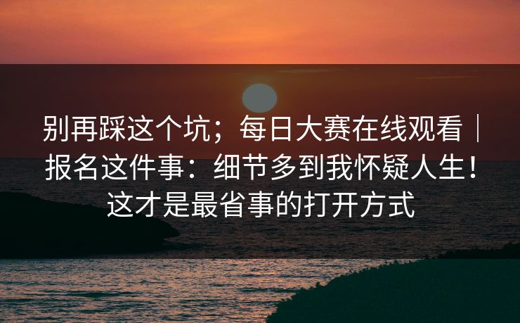 别再踩这个坑；每日大赛在线观看｜报名这件事：细节多到我怀疑人生！这才是最省事的打开方式