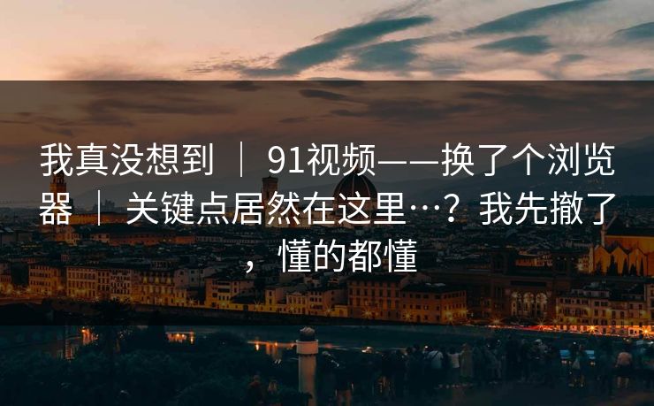 我真没想到 ｜ 91视频——换了个浏览器 ｜ 关键点居然在这里…？我先撤了，懂的都懂
