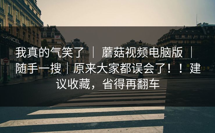 我真的气笑了 | 蘑菇视频电脑版 | 随手一搜|原来大家都误会了!!建议收藏,省得再翻车 我真的气笑了 | 蘑菇视频电脑版 | 随手一搜|原来大家都误会了!!建议收藏,省得再翻车