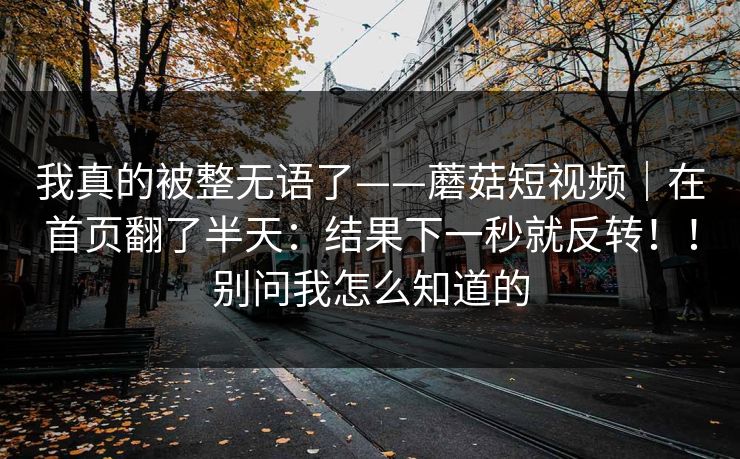 我真的被整无语了——蘑菇短视频｜在首页翻了半天：结果下一秒就反转！！别问我怎么知道的