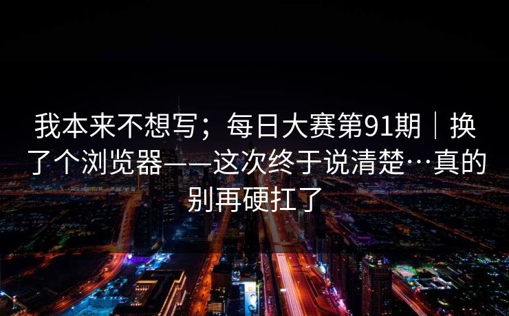 我本来不想写；每日大赛第91期｜换了个浏览器——这次终于说清楚…真的别再硬扛了