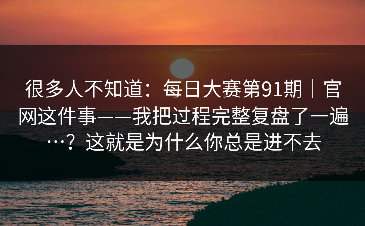 很多人不知道：每日大赛第91期｜官网这件事——我把过程完整复盘了一遍…？这就是为什么你总是进不去
