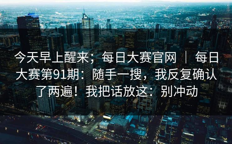 今天早上醒来；每日大赛官网 ｜ 每日大赛第91期：随手一搜，我反复确认了两遍！我把话放这：别冲动