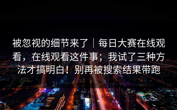 被忽视的细节来了｜每日大赛在线观看，在线观看这件事；我试了三种方法才搞明白！别再被搜索结果带跑