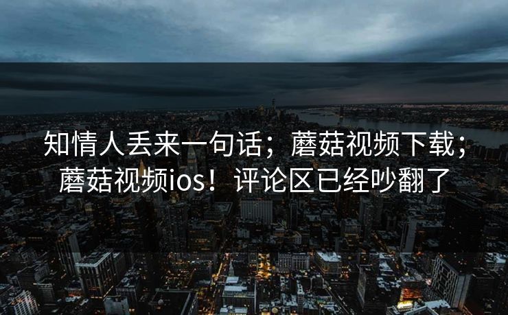 知情人丢来一句话；蘑菇视频下载；蘑菇视频ios！评论区已经吵翻了