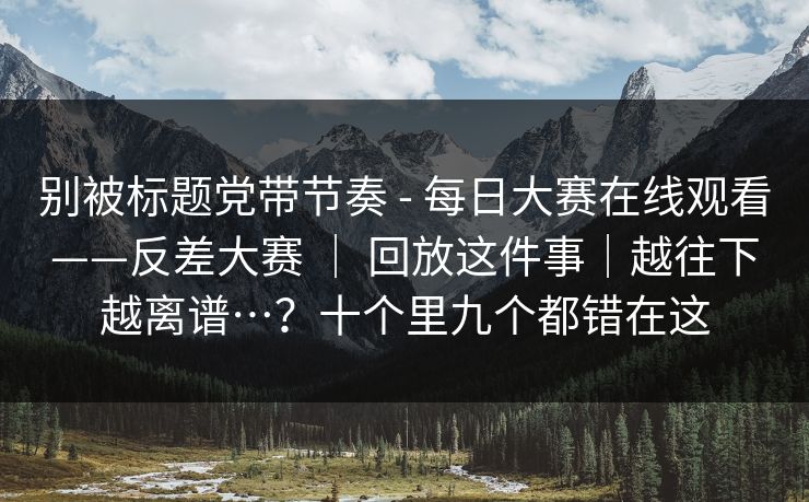别被标题党带节奏 - 每日大赛在线观看——反差大赛 ｜ 回放这件事｜越往下越离谱…？十个里九个都错在这