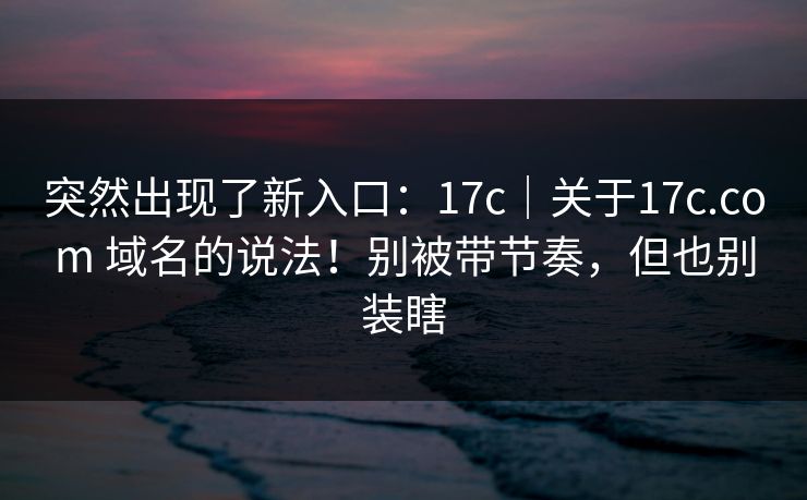 突然出现了新入口：17c｜关于17c.com 域名的说法！别被带节奏，但也别装瞎