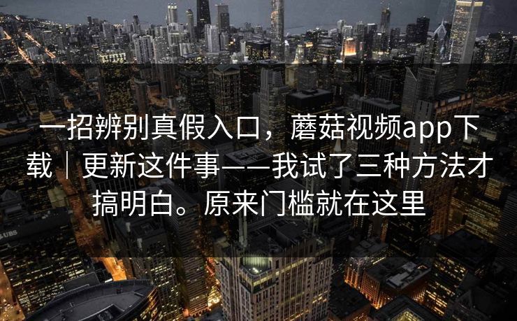 一招辨别真假入口，蘑菇视频app下载｜更新这件事——我试了三种方法才搞明白。原来门槛就在这里