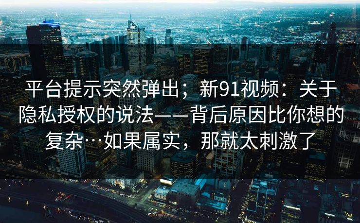 平台提示突然弹出；新91视频：关于隐私授权的说法——背后原因比你想的复杂…如果属实，那就太刺激了