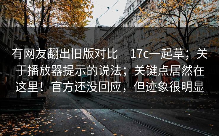 有网友翻出旧版对比｜17c一起草；关于播放器提示的说法；关键点居然在这里！官方还没回应，但迹象很明显