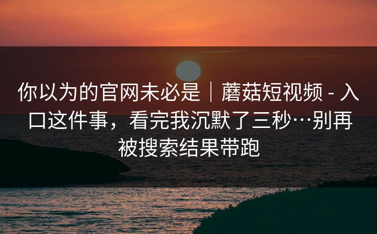 你以为的官网未必是｜蘑菇短视频 - 入口这件事，看完我沉默了三秒…别再被搜索结果带跑