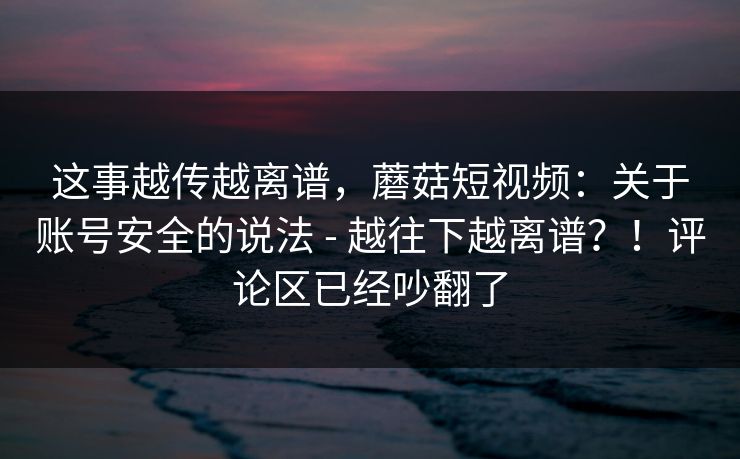 这事越传越离谱，蘑菇短视频：关于账号安全的说法 - 越往下越离谱？！评论区已经吵翻了