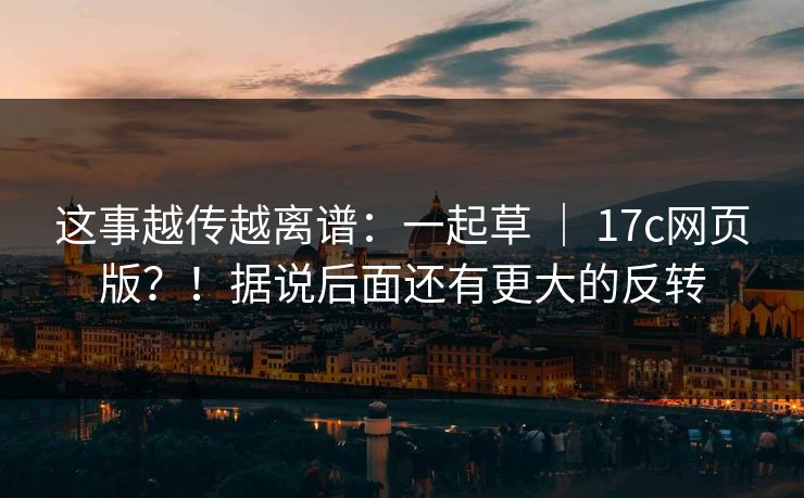这事越传越离谱：一起草 ｜ 17c网页版？！据说后面还有更大的反转