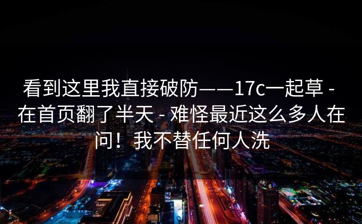 看到这里我直接破防——17c一起草 - 在首页翻了半天 - 难怪最近这么多人在问！我不替任何人洗