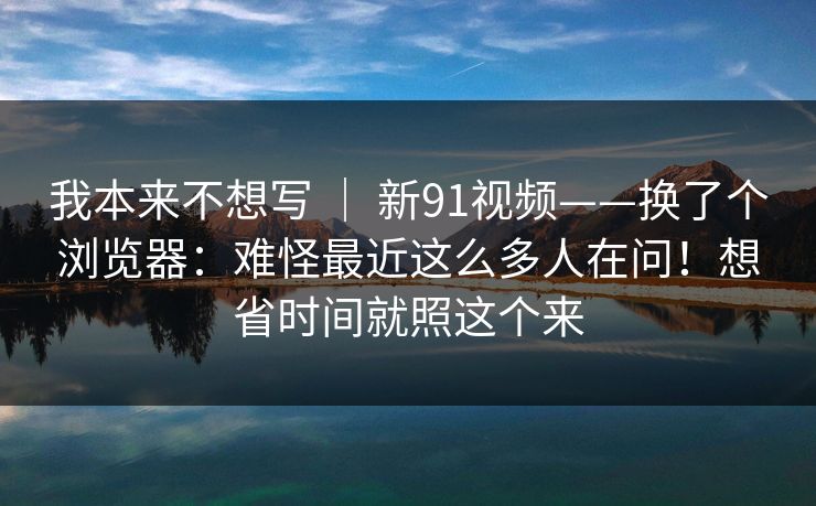 我本来不想写 ｜ 新91视频——换了个浏览器：难怪最近这么多人在问！想省时间就照这个来
