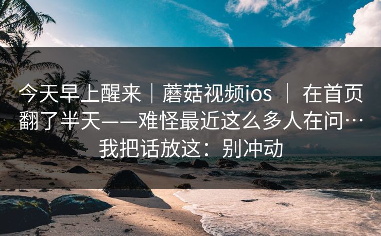 今天早上醒来｜蘑菇视频ios ｜ 在首页翻了半天——难怪最近这么多人在问…我把话放这：别冲动