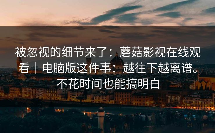 被忽视的细节来了:蘑菇影视在线观看|电脑版这件事:越往下越离谱。不花时间也能搞明白 被忽视的细节来了:蘑菇影视在线观看|电脑版这件事:越往下越离谱。不花时间也能搞明白
