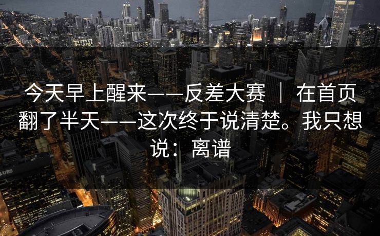今天早上醒来——反差大赛 | 在首页翻了半天——这次终于说清楚。我只想说:离谱 今天早上醒来——反差大赛 | 在首页翻了半天——这次终于说清楚。我只想说:离谱
