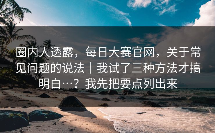 圈内人透露,每日大赛官网,关于常见问题的说法|我试了三种方法才搞明白…?我先把要点列出来 圈内人透露,每日大赛官网,关于常见问题的说法|我试了三种方法才搞明白…?我先把要点列出来