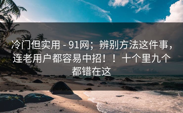 冷门但实用 - 91网;辨别方法这件事,连老用户都容易中招!!十个里九个都错在这 冷门但实用 - 91网;辨别方法这件事,连老用户都容易中招!!十个里九个都错在这