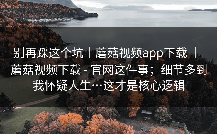 别再踩这个坑｜蘑菇视频app下载 ｜ 蘑菇视频下载 - 官网这件事；细节多到我怀疑人生…这才是核心逻辑