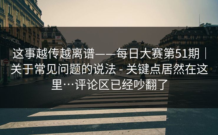 这事越传越离谱——每日大赛第51期|关于常见问题的说法 - 关键点居然在这里…评论区已经吵翻了 这事越传越离谱——每日大赛第51期|关于常见问题的说法 - 关键点居然在这里…评论区已经吵翻了