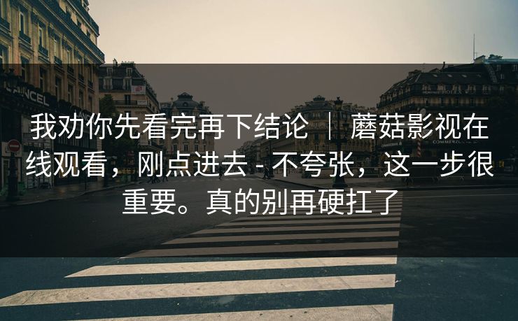 我劝你先看完再下结论 | 蘑菇影视在线观看,刚点进去 - 不夸张,这一步很重要。真的别再硬扛了 我劝你先看完再下结论 | 蘑菇影视在线观看,刚点进去 - 不夸张,这一步很重要。真的别再硬扛了