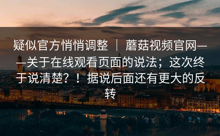 疑似官方悄悄调整 | 蘑菇视频官网——关于在线观看页面的说法;这次终于说清楚?!据说后面还有更大的反转 疑似官方悄悄调整 | 蘑菇视频官网——关于在线观看页面的说法;这次终于说清楚?!据说后面还有更大的反转