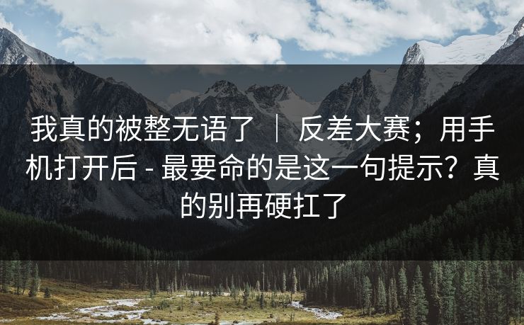 我真的被整无语了 ｜ 反差大赛；用手机打开后 - 最要命的是这一句提示？真的别再硬扛了