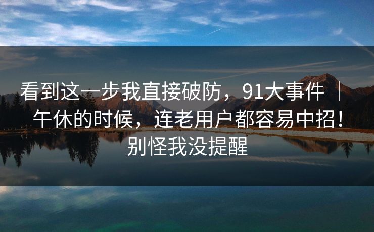 看到这一步我直接破防,91大事件 | 午休的时候,连老用户都容易中招!别怪我没提醒 看到这一步我直接破防,91大事件 | 午休的时候,连老用户都容易中招!别怪我没提醒