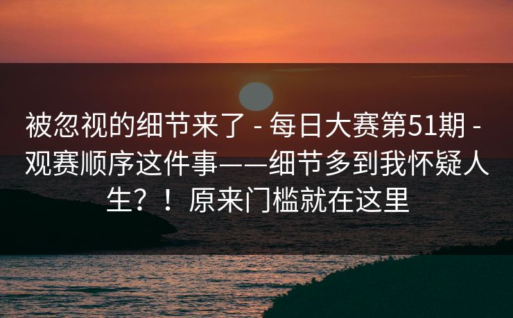 被忽视的细节来了 - 每日大赛第51期 - 观赛顺序这件事——细节多到我怀疑人生？！原来门槛就在这里