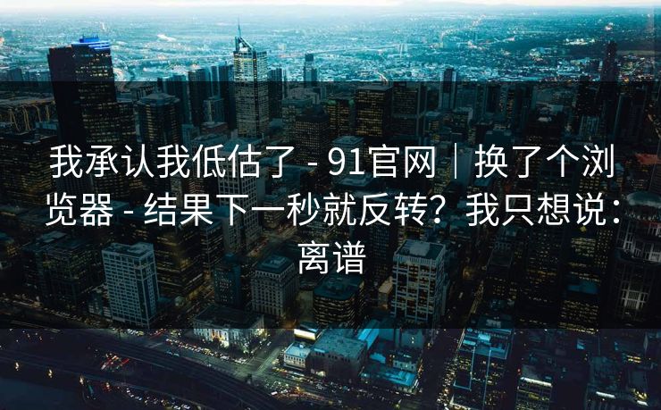 我承认我低估了 - 91官网｜换了个浏览器 - 结果下一秒就反转？我只想说：离谱