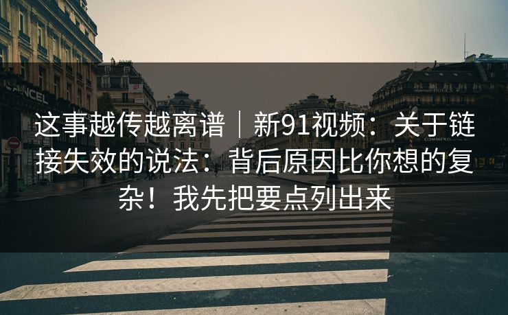 这事越传越离谱|新91视频:关于链接失效的说法:背后原因比你想的复杂!我先把要点列出来 这事越传越离谱|新91视频:关于链接失效的说法:背后原因比你想的复杂!我先把要点列出来
