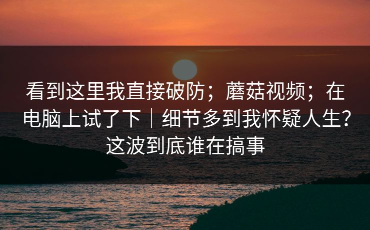 看到这里我直接破防;蘑菇视频;在电脑上试了下|细节多到我怀疑人生?这波到底谁在搞事 看到这里我直接破防;蘑菇视频;在电脑上试了下|细节多到我怀疑人生?这波到底谁在搞事