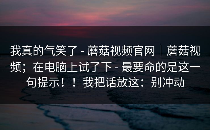 我真的气笑了 - 蘑菇视频官网|蘑菇视频;在电脑上试了下 - 最要命的是这一句提示!!我把话放这:别冲动 我真的气笑了 - 蘑菇视频官网|蘑菇视频;在电脑上试了下 - 最要命的是这一句提示!!我把话放这:别冲动