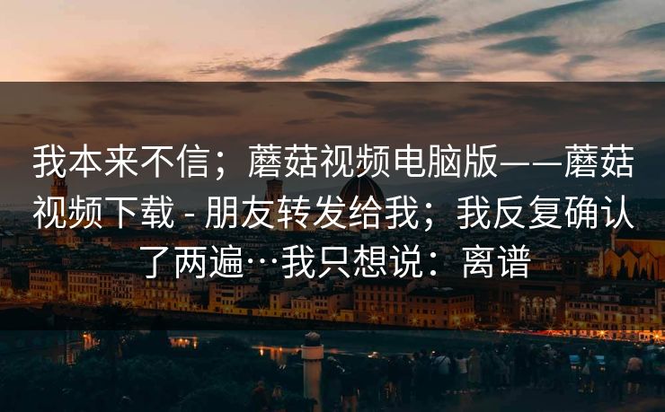 我本来不信;蘑菇视频电脑版——蘑菇视频下载 - 朋友转发给我;我反复确认了两遍…我只想说:离谱 我本来不信;蘑菇视频电脑版——蘑菇视频下载 - 朋友转发给我;我反复确认了两遍…我只想说:离谱