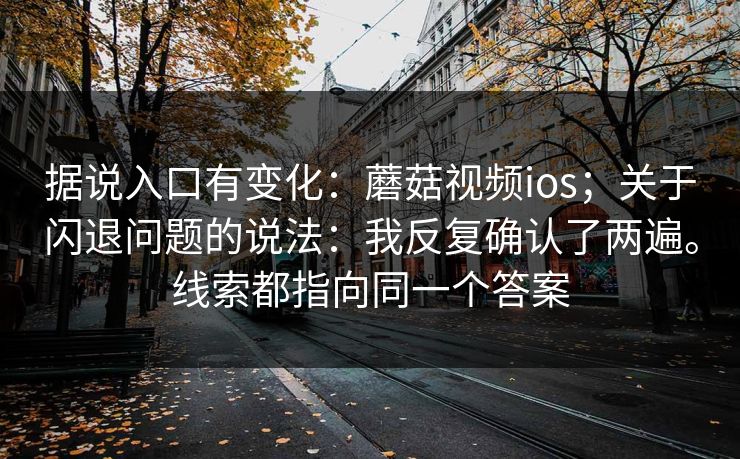 据说入口有变化：蘑菇视频ios；关于闪退问题的说法：我反复确认了两遍。线索都指向同一个答案