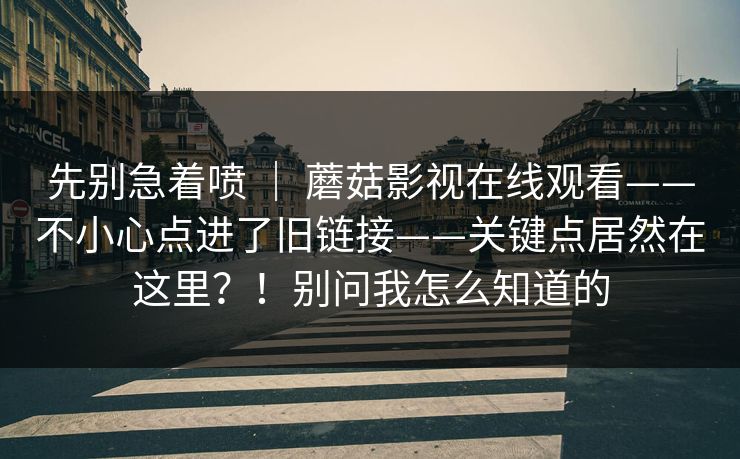 先别急着喷 | 蘑菇影视在线观看——不小心点进了旧链接——关键点居然在这里?!别问我怎么知道的 先别急着喷 | 蘑菇影视在线观看——不小心点进了旧链接——关键点居然在这里?!别问我怎么知道的