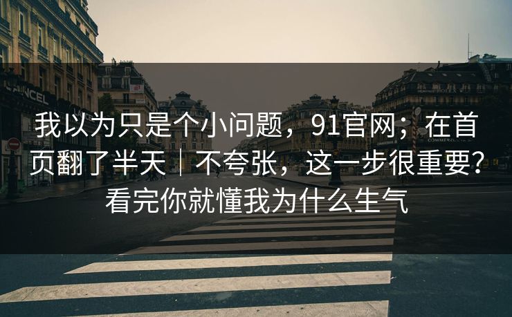 我以为只是个小问题,91官网;在首页翻了半天|不夸张,这一步很重要?看完你就懂我为什么生气 我以为只是个小问题,91官网;在首页翻了半天|不夸张,这一步很重要?看完你就懂我为什么生气